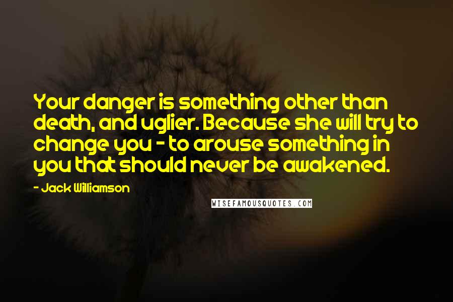 Jack Williamson Quotes: Your danger is something other than death, and uglier. Because she will try to change you - to arouse something in you that should never be awakened.