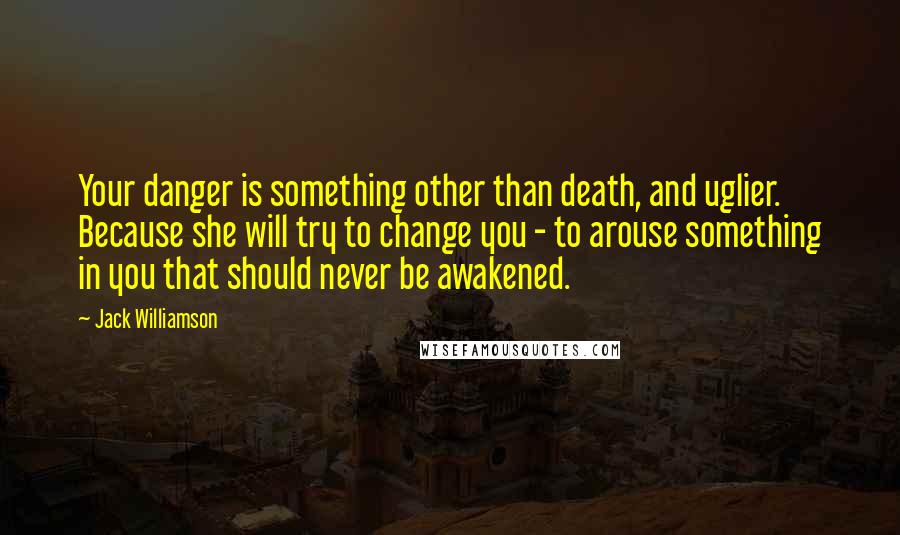 Jack Williamson Quotes: Your danger is something other than death, and uglier. Because she will try to change you - to arouse something in you that should never be awakened.