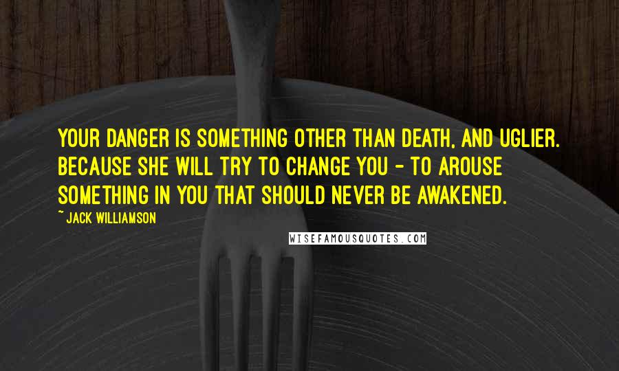 Jack Williamson Quotes: Your danger is something other than death, and uglier. Because she will try to change you - to arouse something in you that should never be awakened.