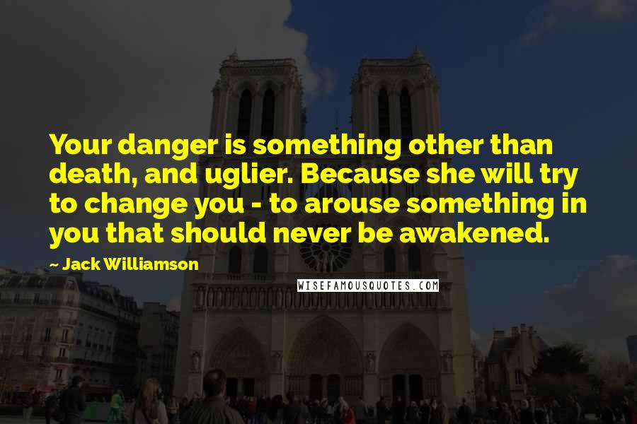 Jack Williamson Quotes: Your danger is something other than death, and uglier. Because she will try to change you - to arouse something in you that should never be awakened.