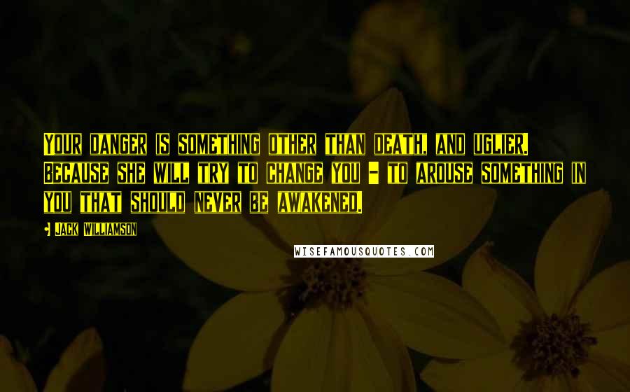 Jack Williamson Quotes: Your danger is something other than death, and uglier. Because she will try to change you - to arouse something in you that should never be awakened.