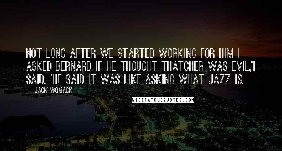 Jack Womack Quotes: Not long after we started working for him I asked Bernard if he thought Thatcher was evil,'I said. 'He said it was like asking what jazz is.