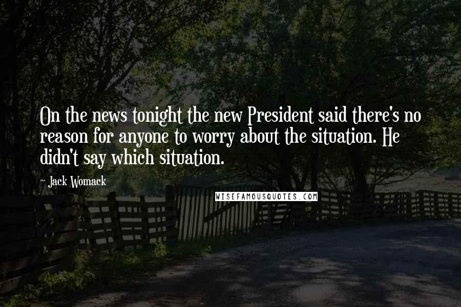 Jack Womack Quotes: On the news tonight the new President said there's no reason for anyone to worry about the situation. He didn't say which situation.