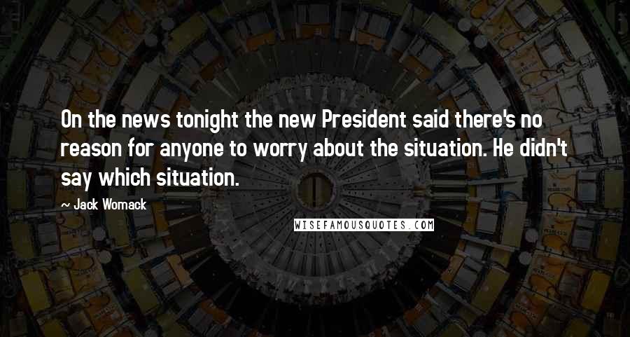 Jack Womack Quotes: On the news tonight the new President said there's no reason for anyone to worry about the situation. He didn't say which situation.