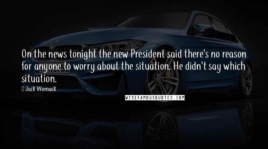 Jack Womack Quotes: On the news tonight the new President said there's no reason for anyone to worry about the situation. He didn't say which situation.