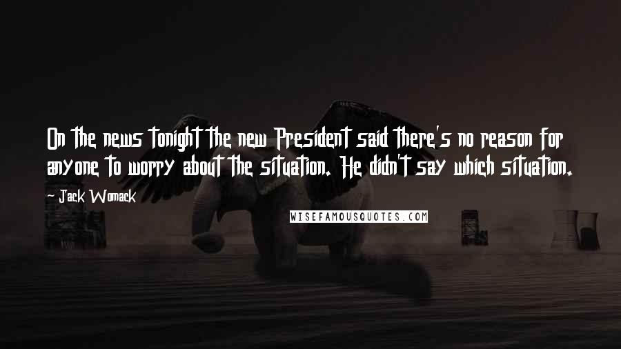 Jack Womack Quotes: On the news tonight the new President said there's no reason for anyone to worry about the situation. He didn't say which situation.