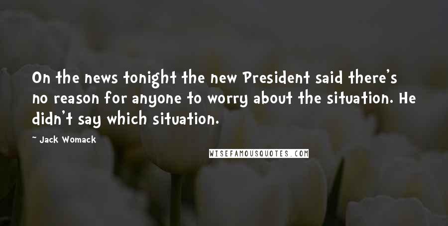 Jack Womack Quotes: On the news tonight the new President said there's no reason for anyone to worry about the situation. He didn't say which situation.