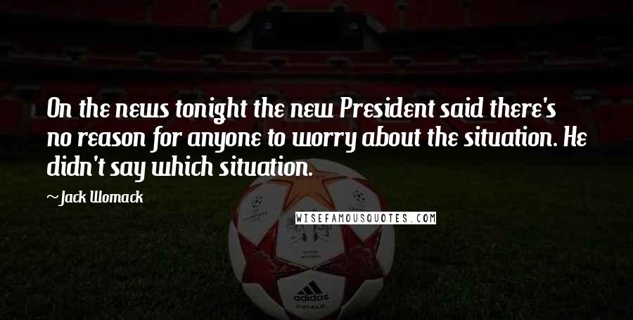 Jack Womack Quotes: On the news tonight the new President said there's no reason for anyone to worry about the situation. He didn't say which situation.