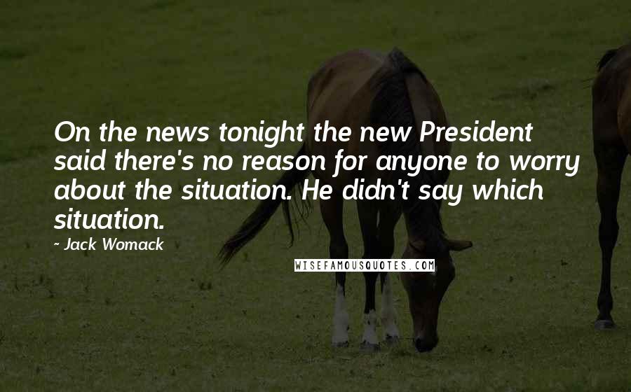 Jack Womack Quotes: On the news tonight the new President said there's no reason for anyone to worry about the situation. He didn't say which situation.