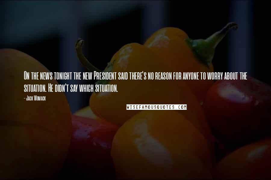 Jack Womack Quotes: On the news tonight the new President said there's no reason for anyone to worry about the situation. He didn't say which situation.