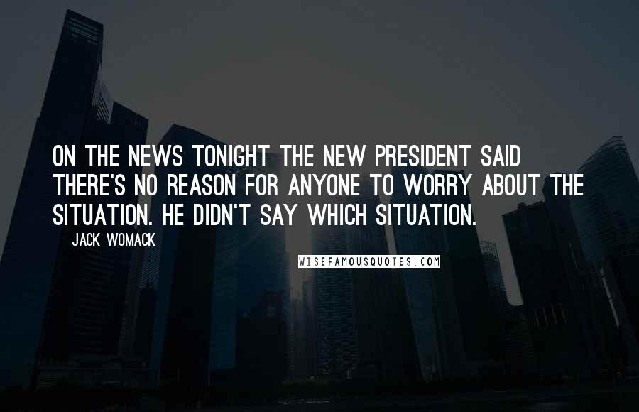 Jack Womack Quotes: On the news tonight the new President said there's no reason for anyone to worry about the situation. He didn't say which situation.