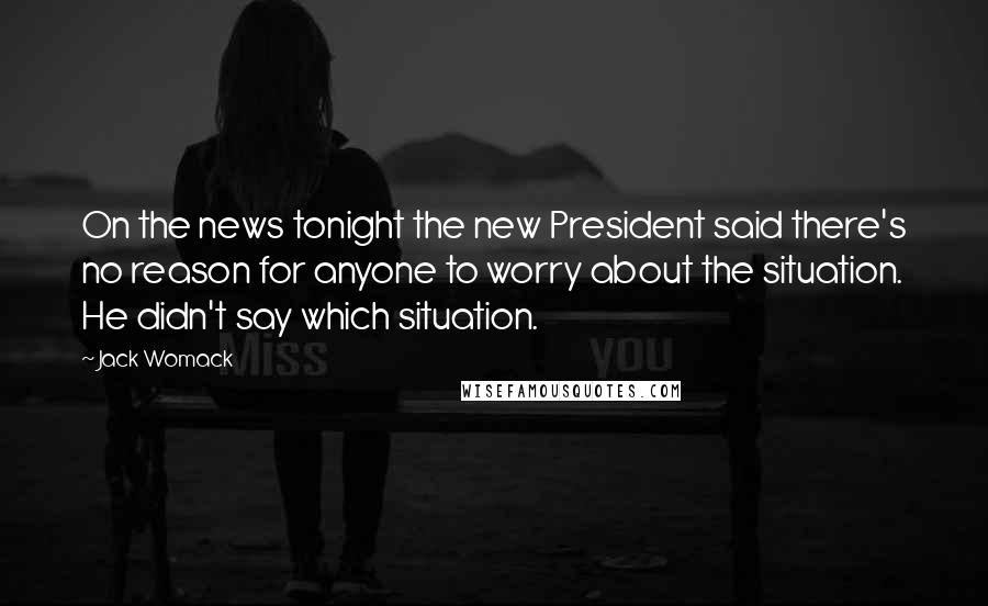 Jack Womack Quotes: On the news tonight the new President said there's no reason for anyone to worry about the situation. He didn't say which situation.