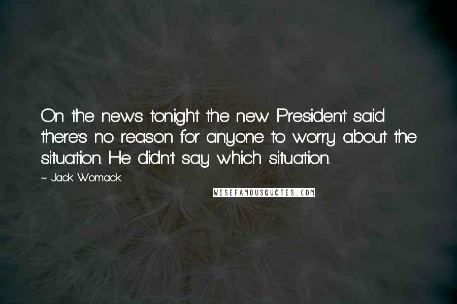 Jack Womack Quotes: On the news tonight the new President said there's no reason for anyone to worry about the situation. He didn't say which situation.