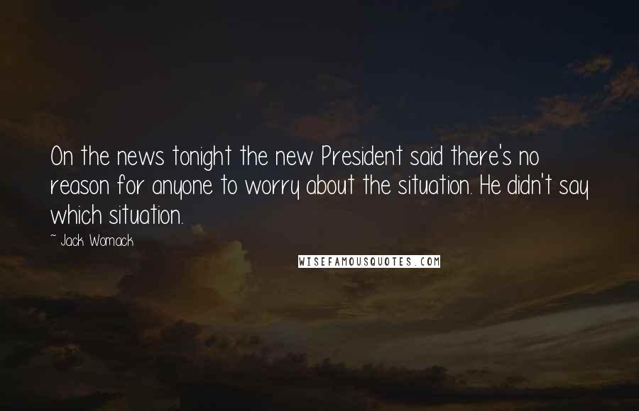 Jack Womack Quotes: On the news tonight the new President said there's no reason for anyone to worry about the situation. He didn't say which situation.