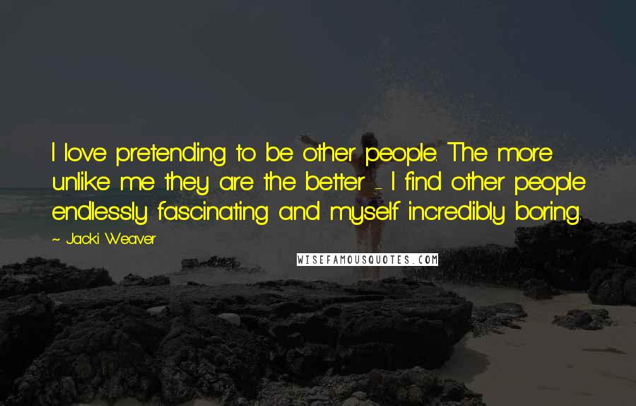 Jacki Weaver Quotes: I love pretending to be other people. The more unlike me they are the better - I find other people endlessly fascinating and myself incredibly boring.