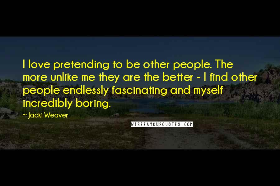 Jacki Weaver Quotes: I love pretending to be other people. The more unlike me they are the better - I find other people endlessly fascinating and myself incredibly boring.