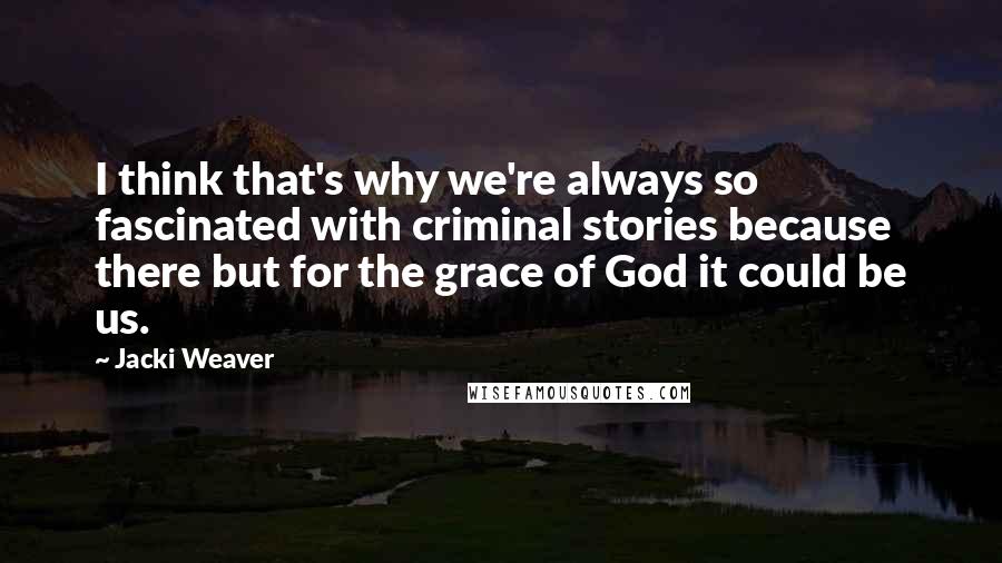Jacki Weaver Quotes: I think that's why we're always so fascinated with criminal stories because there but for the grace of God it could be us.