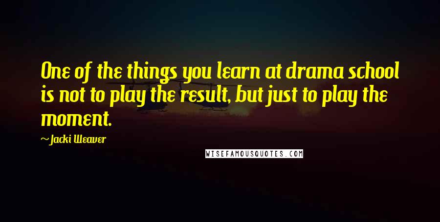 Jacki Weaver Quotes: One of the things you learn at drama school is not to play the result, but just to play the moment.