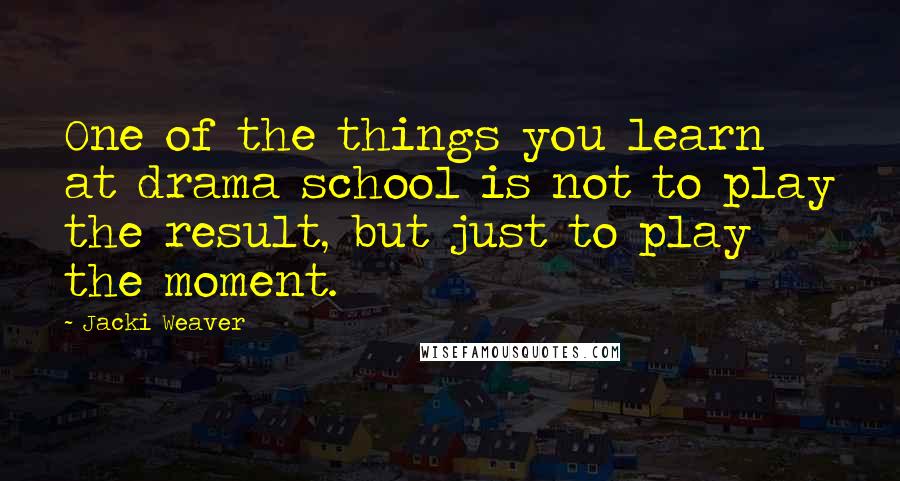 Jacki Weaver Quotes: One of the things you learn at drama school is not to play the result, but just to play the moment.