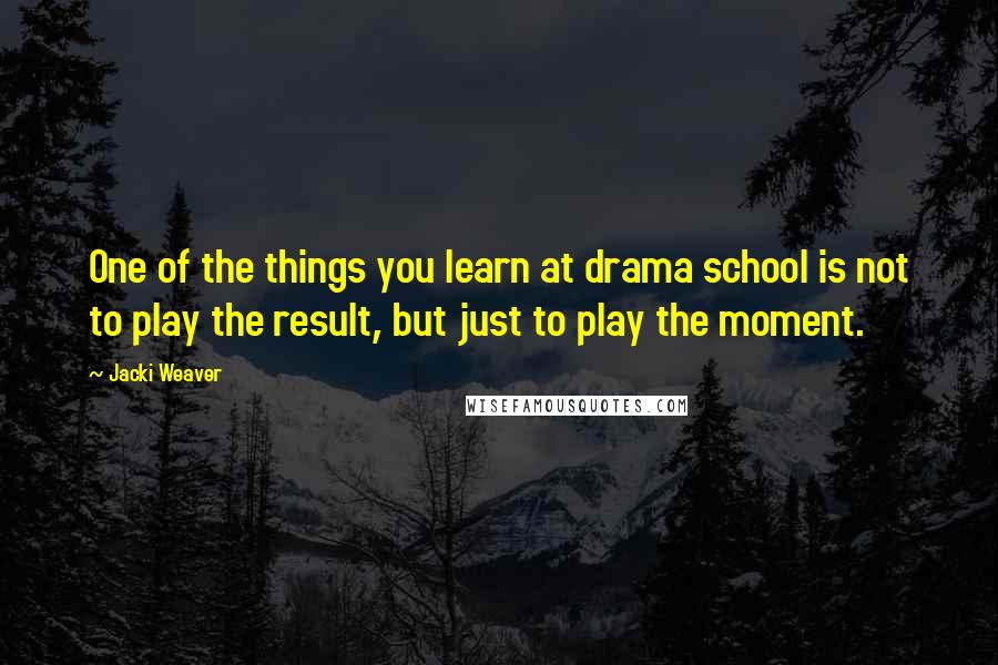 Jacki Weaver Quotes: One of the things you learn at drama school is not to play the result, but just to play the moment.
