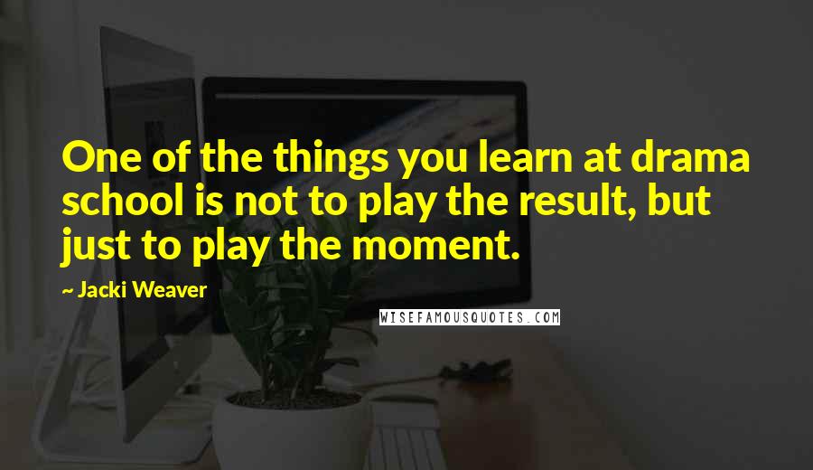 Jacki Weaver Quotes: One of the things you learn at drama school is not to play the result, but just to play the moment.