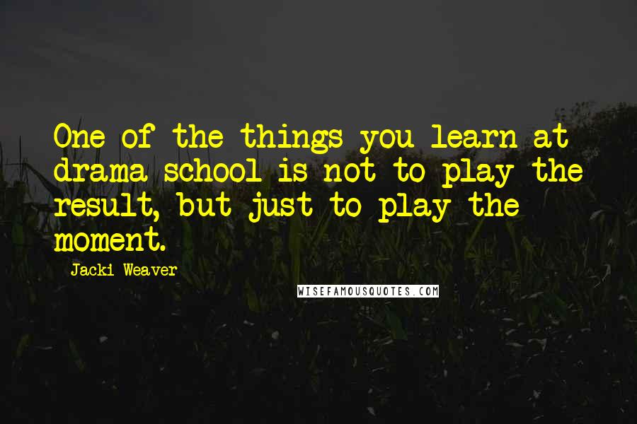 Jacki Weaver Quotes: One of the things you learn at drama school is not to play the result, but just to play the moment.