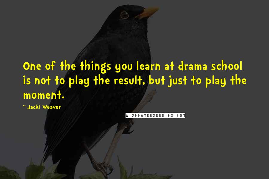 Jacki Weaver Quotes: One of the things you learn at drama school is not to play the result, but just to play the moment.