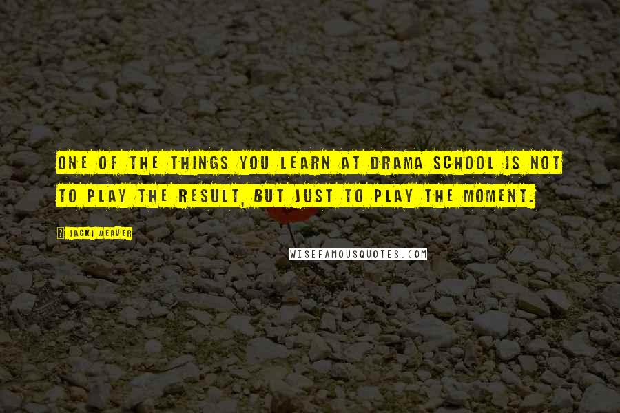 Jacki Weaver Quotes: One of the things you learn at drama school is not to play the result, but just to play the moment.