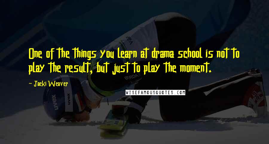 Jacki Weaver Quotes: One of the things you learn at drama school is not to play the result, but just to play the moment.