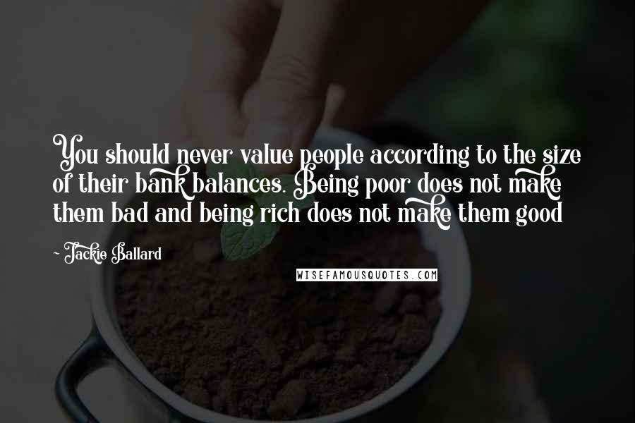 Jackie Ballard Quotes: You should never value people according to the size of their bank balances. Being poor does not make them bad and being rich does not make them good