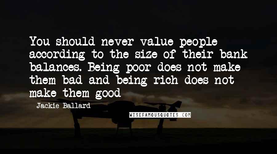 Jackie Ballard Quotes: You should never value people according to the size of their bank balances. Being poor does not make them bad and being rich does not make them good