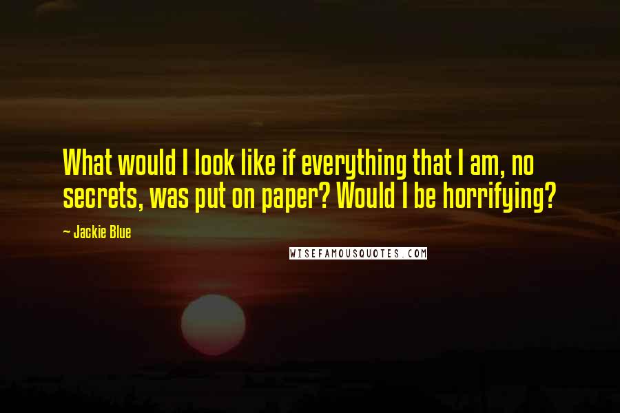 Jackie Blue Quotes: What would I look like if everything that I am, no secrets, was put on paper? Would I be horrifying?