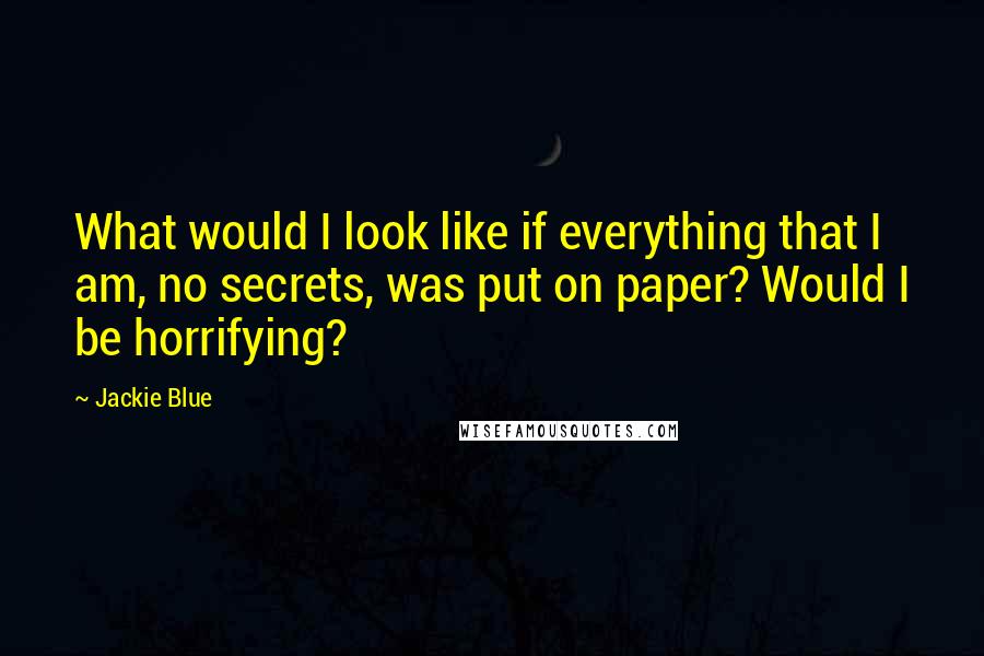 Jackie Blue Quotes: What would I look like if everything that I am, no secrets, was put on paper? Would I be horrifying?