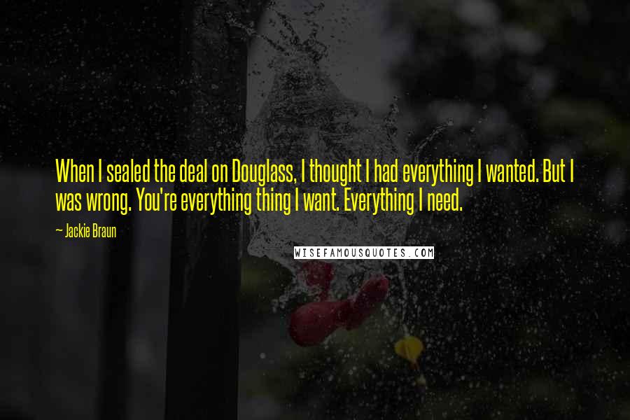 Jackie Braun Quotes: When I sealed the deal on Douglass, I thought I had everything I wanted. But I was wrong. You're everything thing I want. Everything I need.
