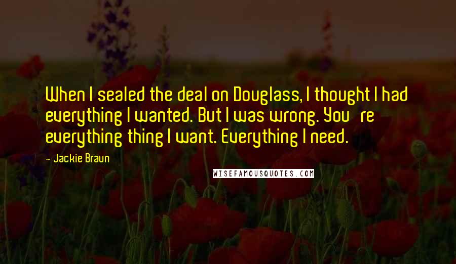 Jackie Braun Quotes: When I sealed the deal on Douglass, I thought I had everything I wanted. But I was wrong. You're everything thing I want. Everything I need.