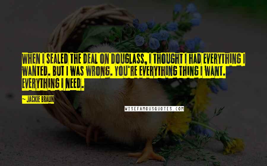 Jackie Braun Quotes: When I sealed the deal on Douglass, I thought I had everything I wanted. But I was wrong. You're everything thing I want. Everything I need.