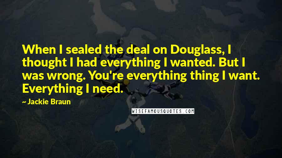 Jackie Braun Quotes: When I sealed the deal on Douglass, I thought I had everything I wanted. But I was wrong. You're everything thing I want. Everything I need.
