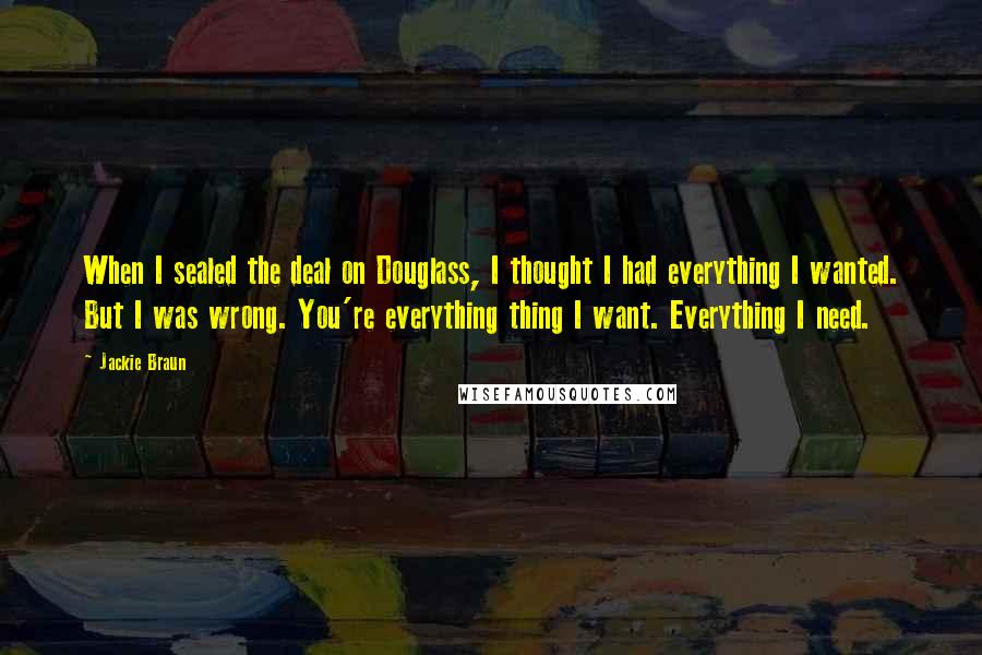 Jackie Braun Quotes: When I sealed the deal on Douglass, I thought I had everything I wanted. But I was wrong. You're everything thing I want. Everything I need.