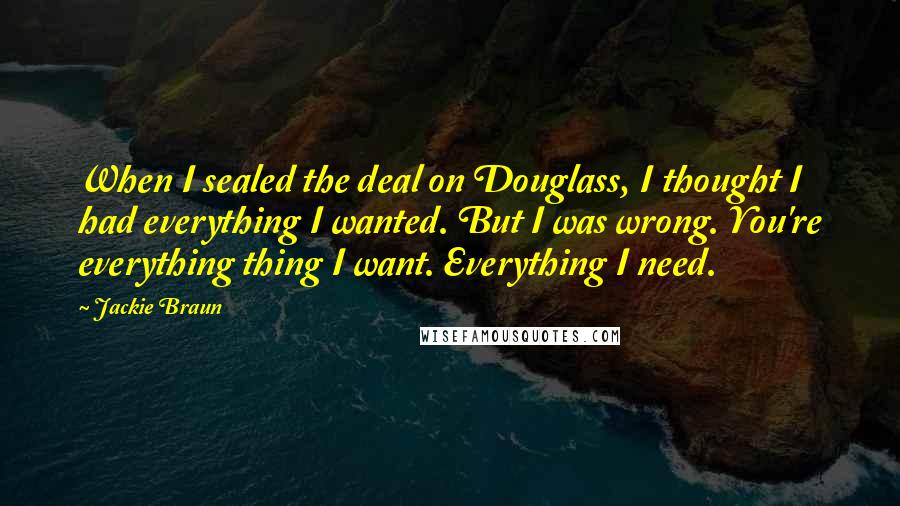 Jackie Braun Quotes: When I sealed the deal on Douglass, I thought I had everything I wanted. But I was wrong. You're everything thing I want. Everything I need.