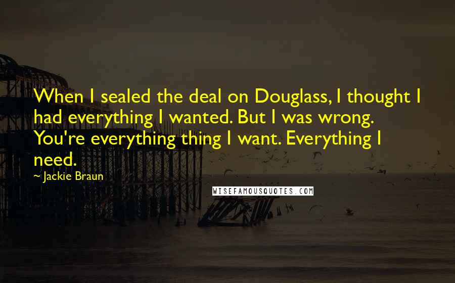 Jackie Braun Quotes: When I sealed the deal on Douglass, I thought I had everything I wanted. But I was wrong. You're everything thing I want. Everything I need.