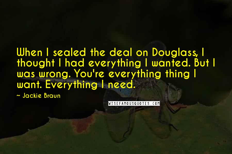 Jackie Braun Quotes: When I sealed the deal on Douglass, I thought I had everything I wanted. But I was wrong. You're everything thing I want. Everything I need.