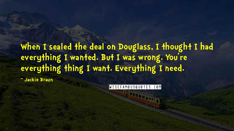 Jackie Braun Quotes: When I sealed the deal on Douglass, I thought I had everything I wanted. But I was wrong. You're everything thing I want. Everything I need.