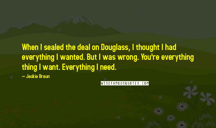 Jackie Braun Quotes: When I sealed the deal on Douglass, I thought I had everything I wanted. But I was wrong. You're everything thing I want. Everything I need.
