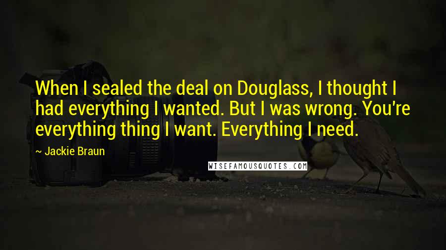 Jackie Braun Quotes: When I sealed the deal on Douglass, I thought I had everything I wanted. But I was wrong. You're everything thing I want. Everything I need.
