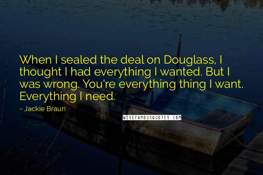 Jackie Braun Quotes: When I sealed the deal on Douglass, I thought I had everything I wanted. But I was wrong. You're everything thing I want. Everything I need.