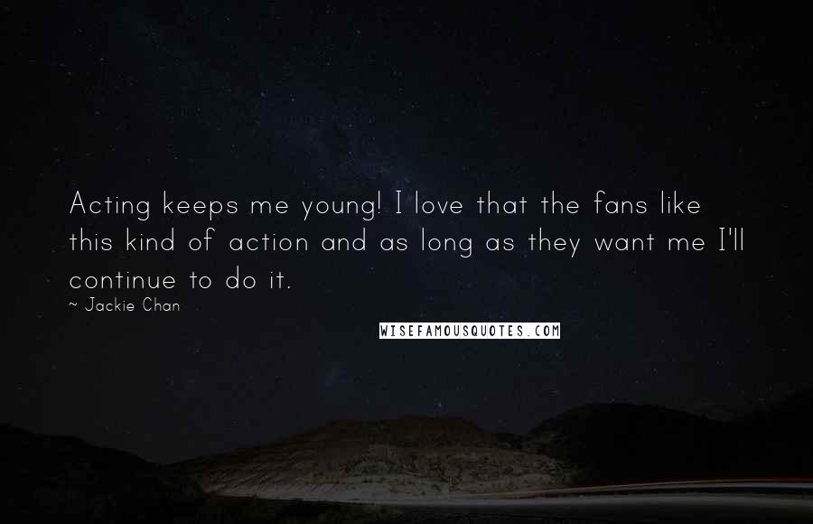 Jackie Chan Quotes: Acting keeps me young! I love that the fans like this kind of action and as long as they want me I'll continue to do it.