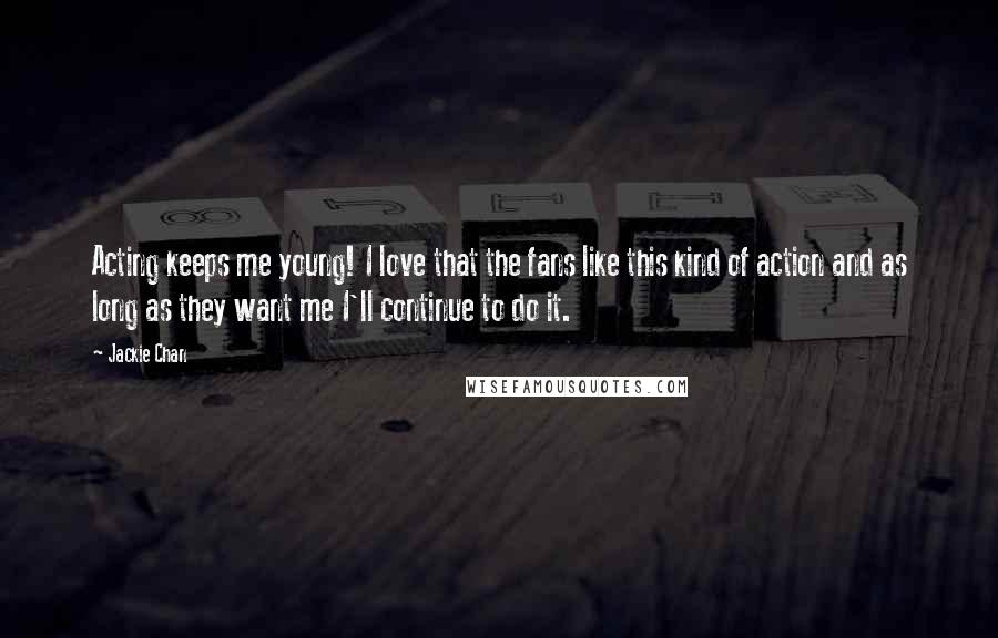 Jackie Chan Quotes: Acting keeps me young! I love that the fans like this kind of action and as long as they want me I'll continue to do it.