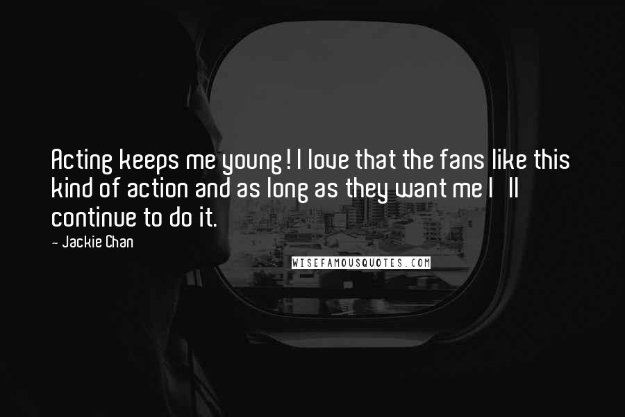 Jackie Chan Quotes: Acting keeps me young! I love that the fans like this kind of action and as long as they want me I'll continue to do it.