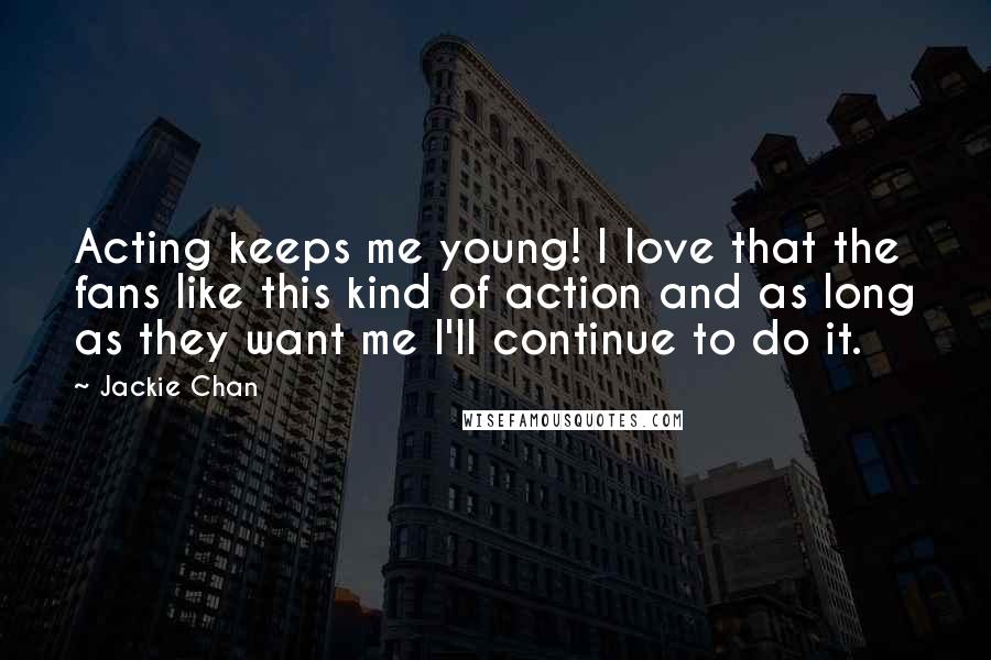 Jackie Chan Quotes: Acting keeps me young! I love that the fans like this kind of action and as long as they want me I'll continue to do it.