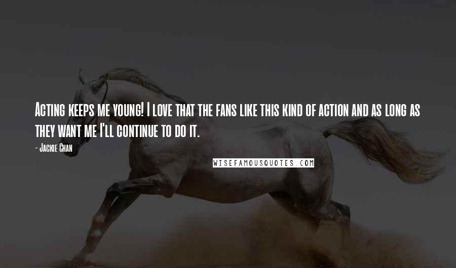 Jackie Chan Quotes: Acting keeps me young! I love that the fans like this kind of action and as long as they want me I'll continue to do it.